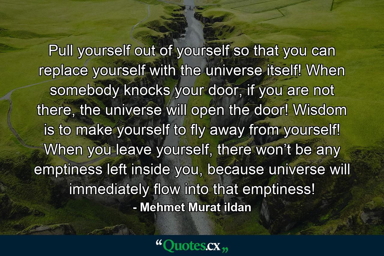 Pull yourself out of yourself so that you can replace yourself with the universe itself! When somebody knocks your door, if you are not there, the universe will open the door! Wisdom is to make yourself to fly away from yourself! When you leave yourself, there won’t be any emptiness left inside you, because universe will immediately flow into that emptiness! - Quote by Mehmet Murat ildan