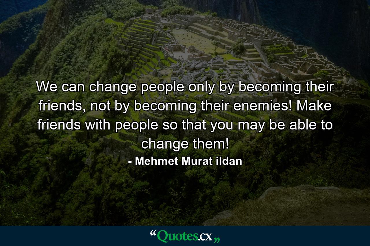 We can change people only by becoming their friends, not by becoming their enemies! Make friends with people so that you may be able to change them! - Quote by Mehmet Murat ildan