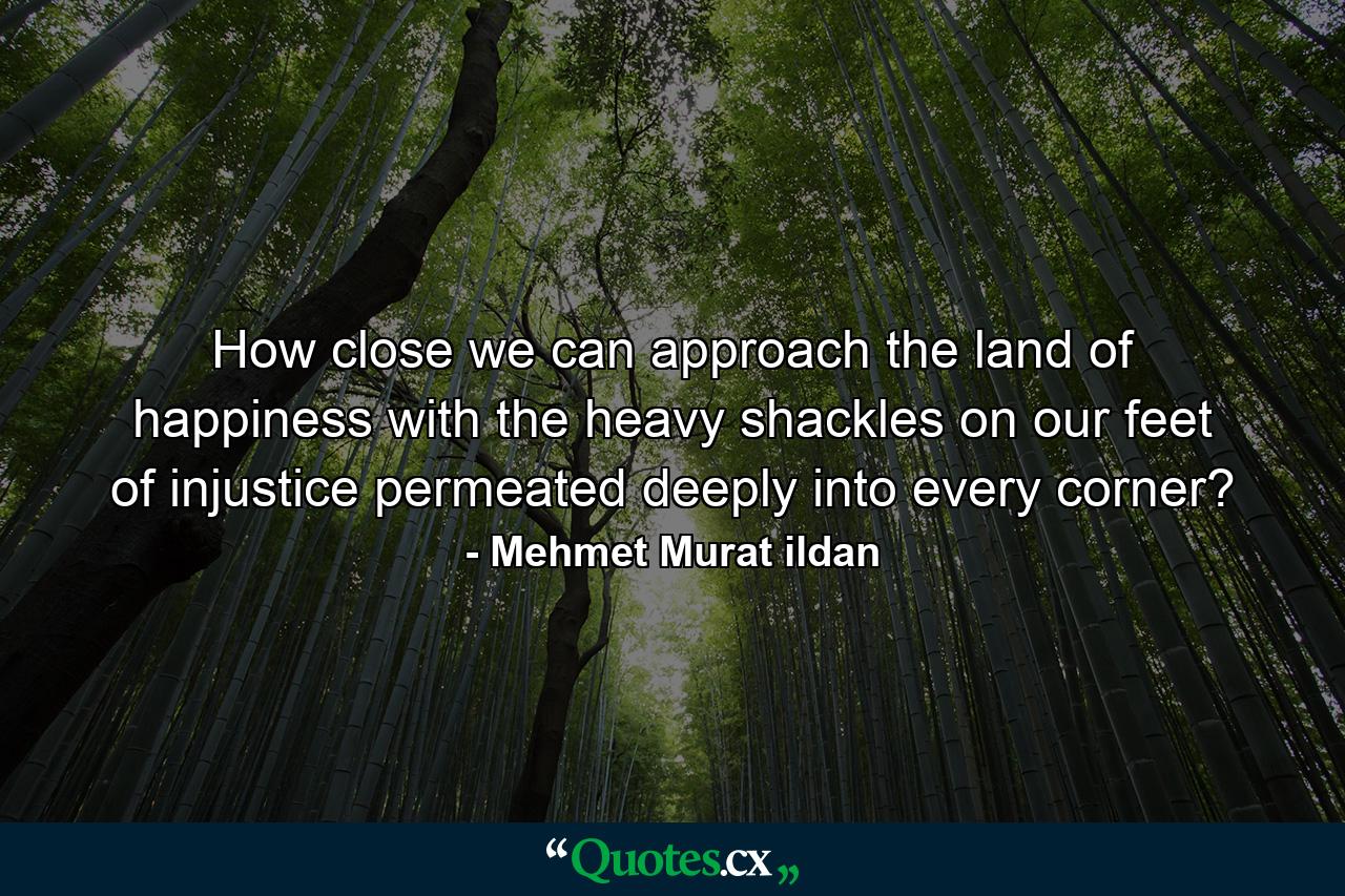 How close we can approach the land of happiness with the heavy shackles on our feet of injustice permeated deeply into every corner? - Quote by Mehmet Murat ildan