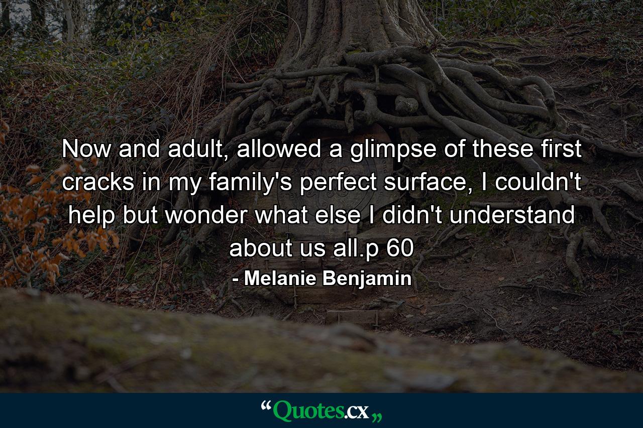 Now and adult, allowed a glimpse of these first cracks in my family's perfect surface, I couldn't help but wonder what else I didn't understand about us all.p 60 - Quote by Melanie Benjamin