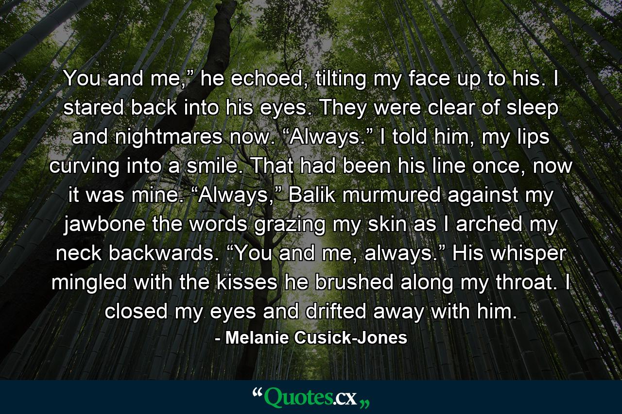 You and me,” he echoed, tilting my face up to his. I stared back into his eyes. They were clear of sleep and nightmares now. “Always.” I told him, my lips curving into a smile. That had been his line once, now it was mine. “Always,” Balik murmured against my jawbone the words grazing my skin as I arched my neck backwards. “You and me, always.” His whisper mingled with the kisses he brushed along my throat. I closed my eyes and drifted away with him. - Quote by Melanie Cusick-Jones