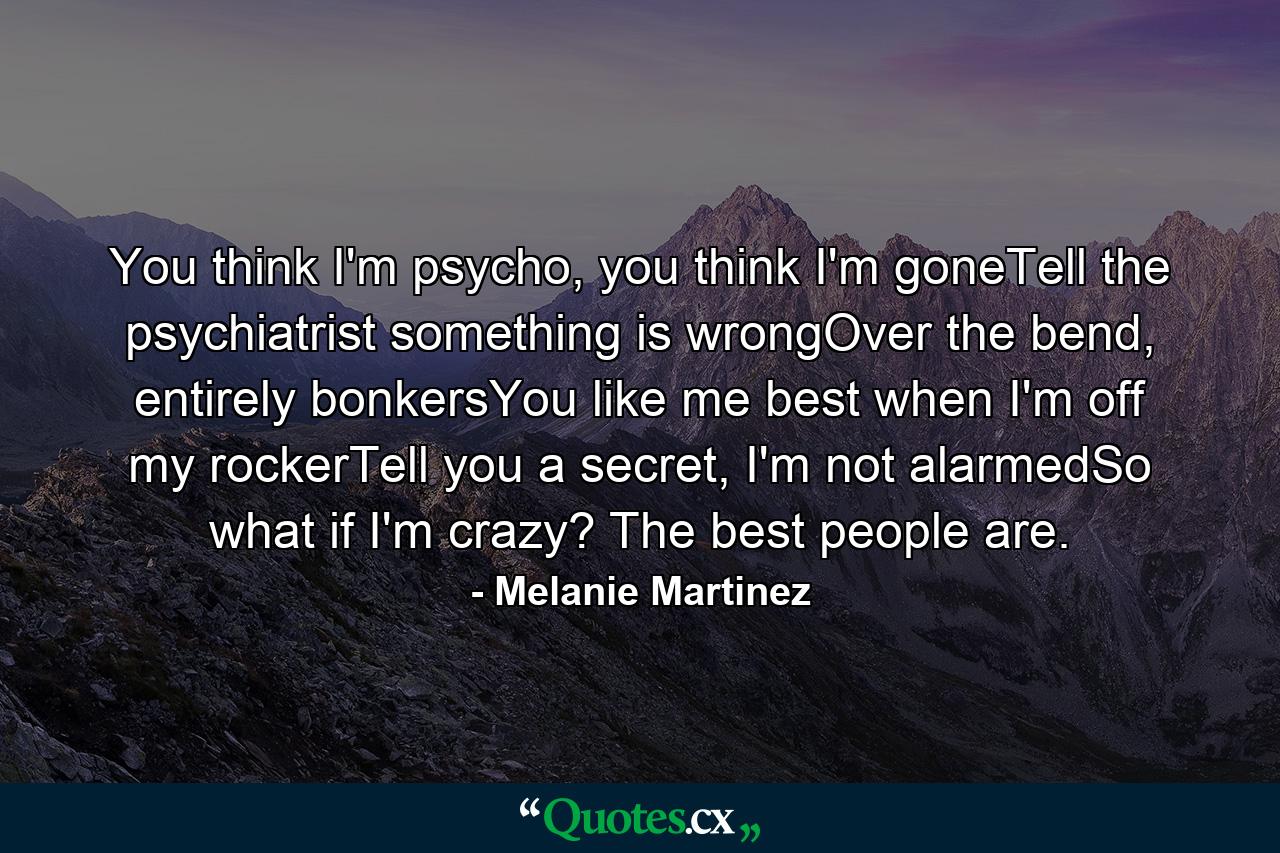 You think I'm psycho, you think I'm goneTell the psychiatrist something is wrongOver the bend, entirely bonkersYou like me best when I'm off my rockerTell you a secret, I'm not alarmedSo what if I'm crazy? The best people are. - Quote by Melanie Martinez