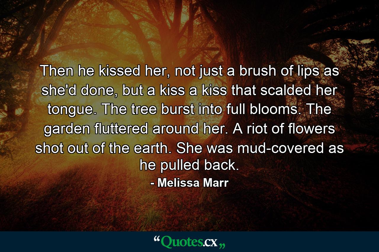 Then he kissed her, not just a brush of lips as she'd done, but a kiss a kiss that scalded her tongue. The tree burst into full blooms. The garden fluttered around her. A riot of flowers shot out of the earth. She was mud-covered as he pulled back. - Quote by Melissa Marr