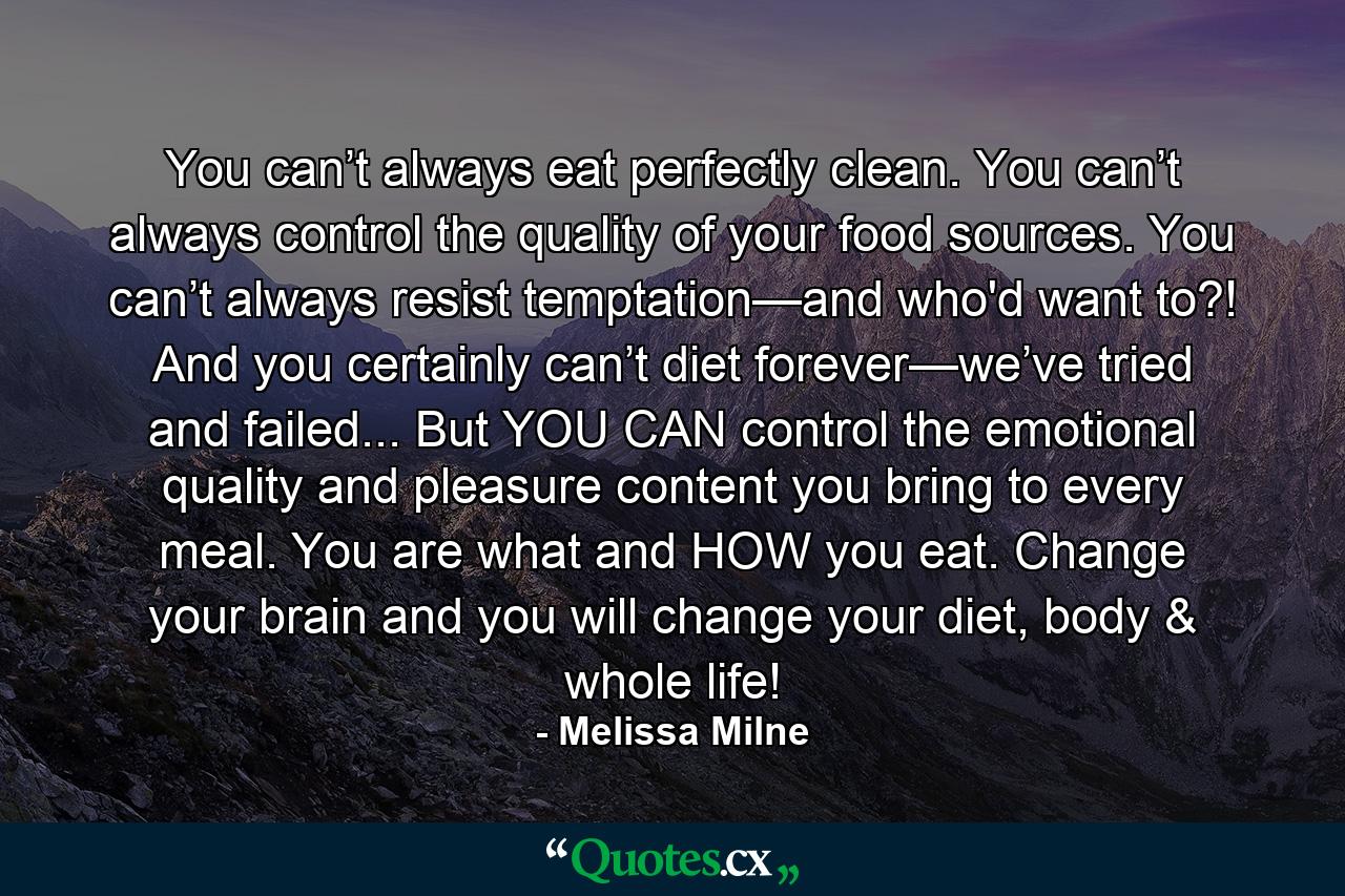 You can’t always eat perfectly clean. You can’t always control the quality of your food sources. You can’t always resist temptation—and who'd want to?! And you certainly can’t diet forever—we’ve tried and failed... But YOU CAN control the emotional quality and pleasure content you bring to every meal. You are what and HOW you eat. Change your brain and you will change your diet, body & whole life! - Quote by Melissa Milne