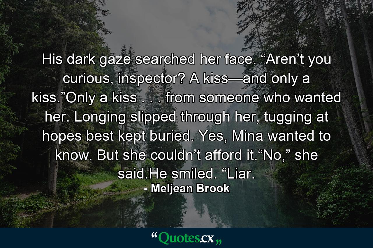 His dark gaze searched her face. “Aren’t you curious, inspector? A kiss—and only a kiss.”Only a kiss . . . from someone who wanted her. Longing slipped through her, tugging at hopes best kept buried. Yes, Mina wanted to know. But she couldn’t afford it.“No,” she said.He smiled. “Liar. - Quote by Meljean Brook