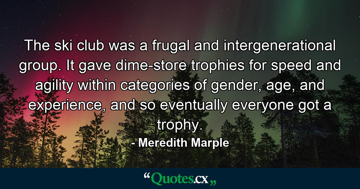 The ski club was a frugal and intergenerational group. It gave dime-store trophies for speed and agility within categories of gender, age, and experience, and so eventually everyone got a trophy. - Quote by Meredith Marple