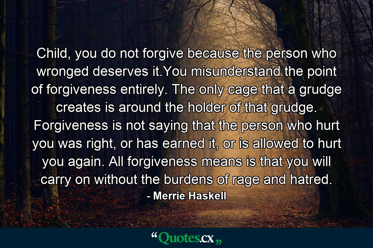 Child, you do not forgive because the person who wronged deserves it.You misunderstand the point of forgiveness entirely. The only cage that a grudge creates is around the holder of that grudge. Forgiveness is not saying that the person who hurt you was right, or has earned it, or is allowed to hurt you again. All forgiveness means is that you will carry on without the burdens of rage and hatred. - Quote by Merrie Haskell