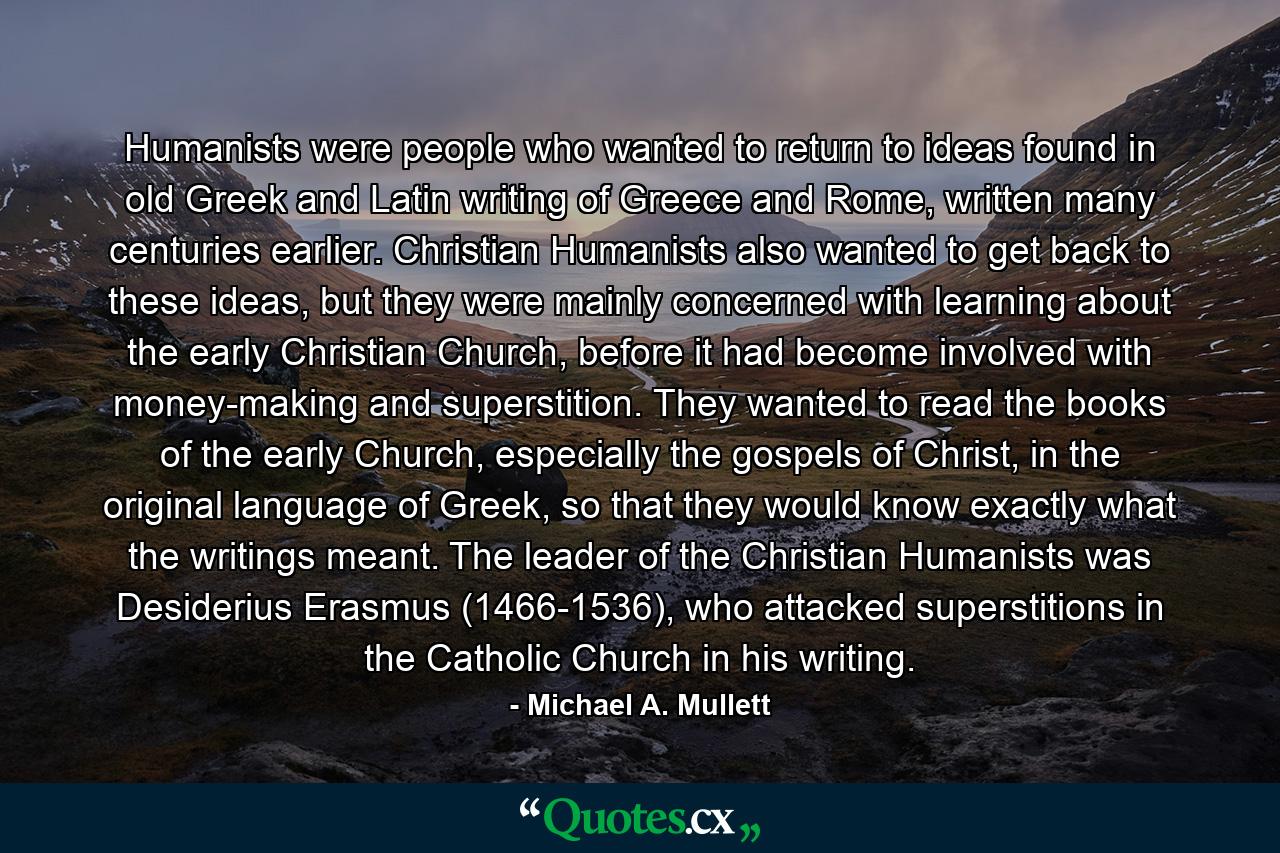 Humanists were people who wanted to return to ideas found in old Greek and Latin writing of Greece and Rome, written many centuries earlier. Christian Humanists also wanted to get back to these ideas, but they were mainly concerned with learning about the early Christian Church, before it had become involved with money-making and superstition. They wanted to read the books of the early Church, especially the gospels of Christ, in the original language of Greek, so that they would know exactly what the writings meant. The leader of the Christian Humanists was Desiderius Erasmus (1466-1536), who attacked superstitions in the Catholic Church in his writing. - Quote by Michael A. Mullett