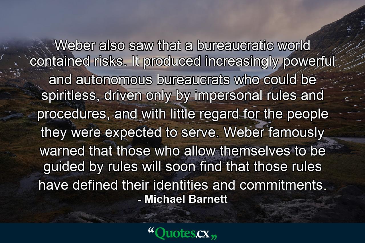 Weber also saw that a bureaucratic world contained risks. It produced increasingly powerful and autonomous bureaucrats who could be spiritless, driven only by impersonal rules and procedures, and with little regard for the people they were expected to serve. Weber famously warned that those who allow themselves to be guided by rules will soon find that those rules have defined their identities and commitments. - Quote by Michael Barnett