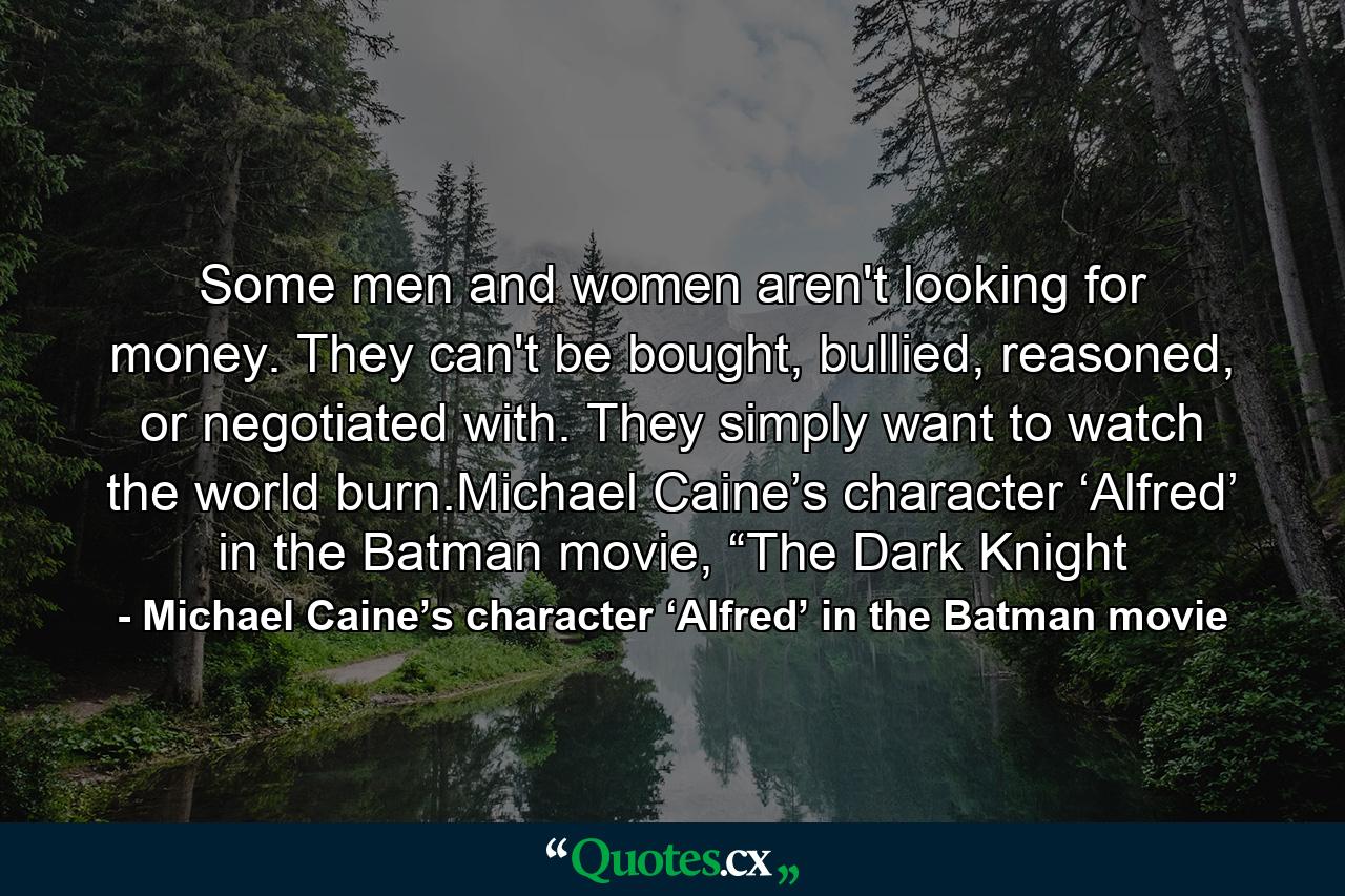 Some men and women aren't looking for money. They can't be bought, bullied, reasoned, or negotiated with. They simply want to watch the world burn.Michael Caine’s character ‘Alfred’ in the Batman movie, “The Dark Knight - Quote by Michael Caine’s character ‘Alfred’ in the Batman movie