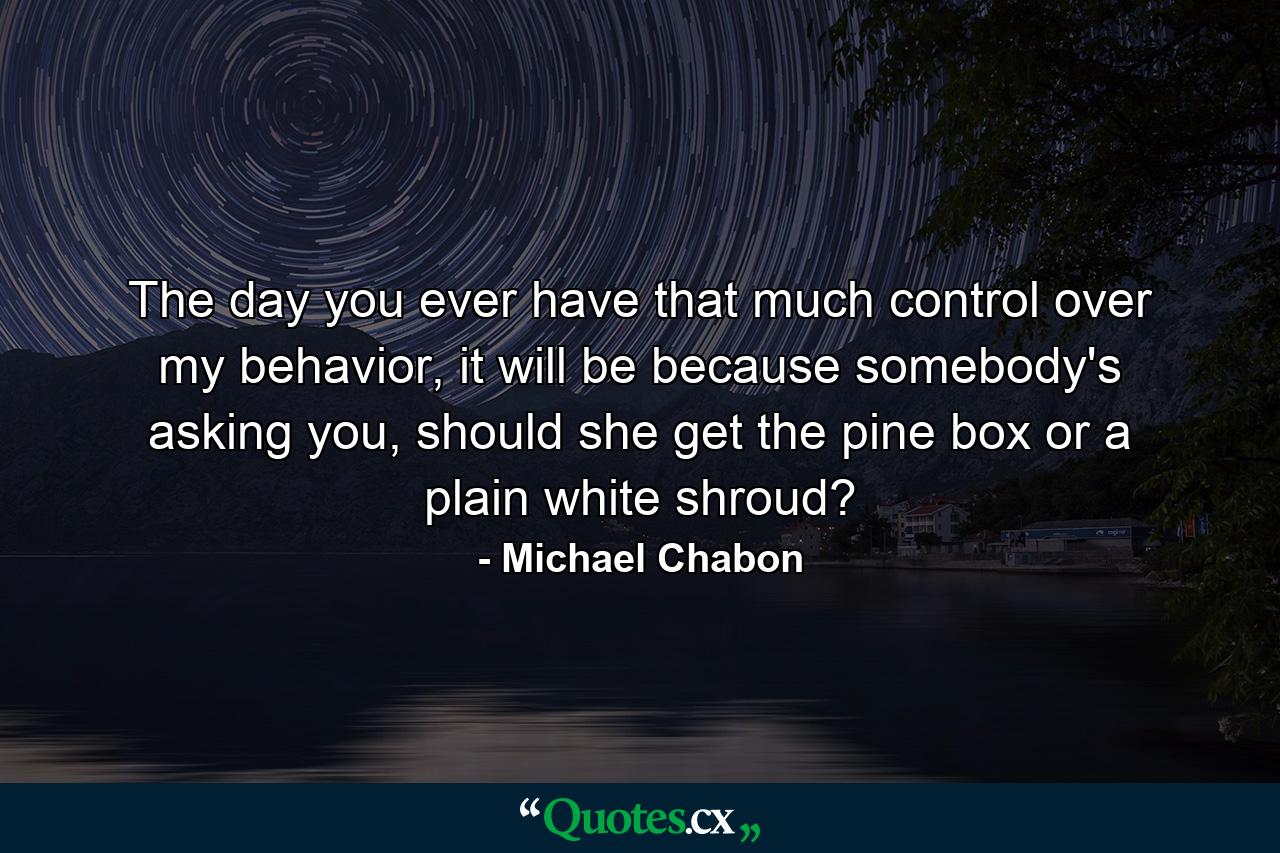 The day you ever have that much control over my behavior, it will be because somebody's asking you, should she get the pine box or a plain white shroud? - Quote by Michael Chabon