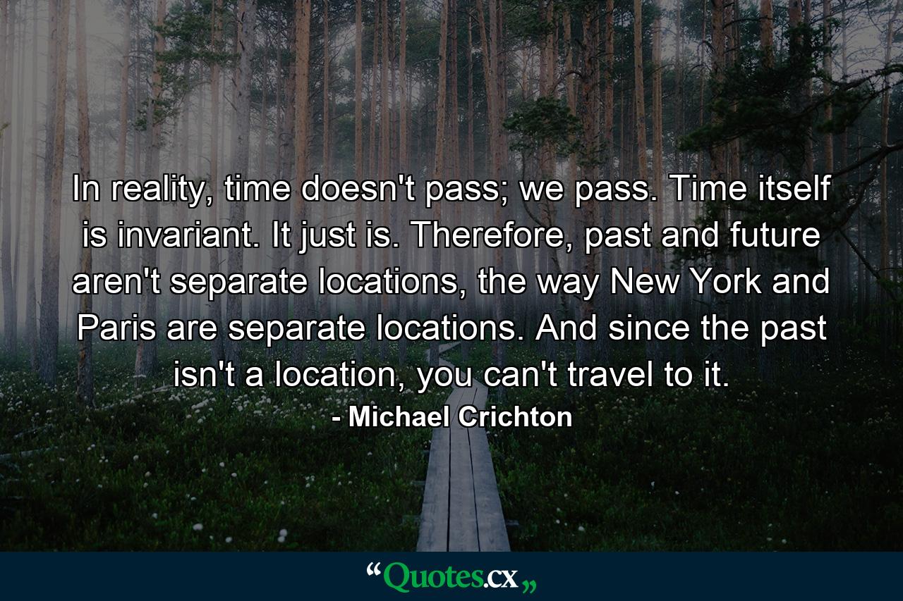 In reality, time doesn't pass; we pass. Time itself is invariant. It just is. Therefore, past and future aren't separate locations, the way New York and Paris are separate locations. And since the past isn't a location, you can't travel to it. - Quote by Michael Crichton