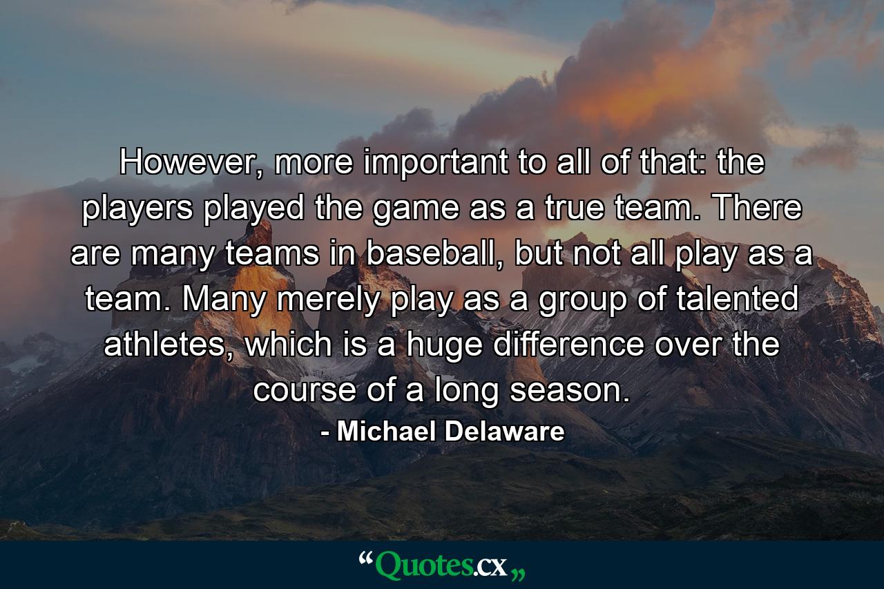 However, more important to all of that: the players played the game as a true team. There are many teams in baseball, but not all play as a team. Many merely play as a group of talented athletes, which is a huge difference over the course of a long season. - Quote by Michael Delaware