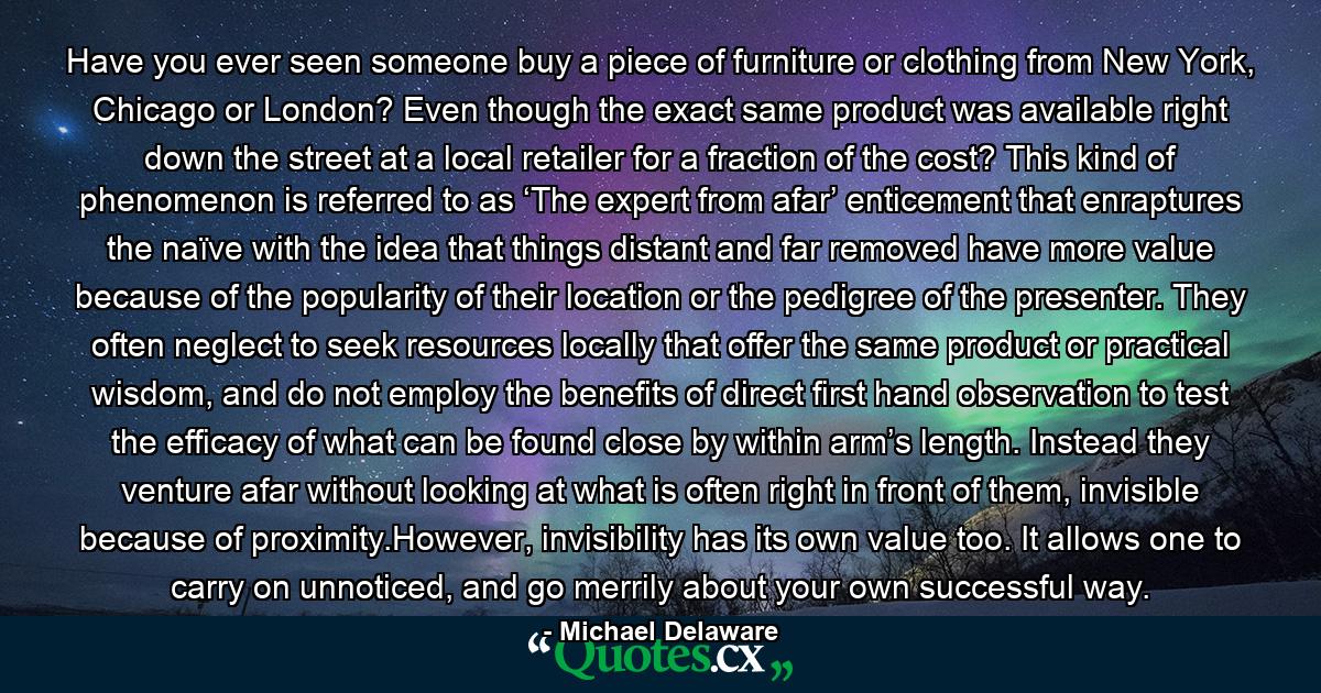 Have you ever seen someone buy a piece of furniture or clothing from New York, Chicago or London? Even though the exact same product was available right down the street at a local retailer for a fraction of the cost? This kind of phenomenon is referred to as ‘The expert from afar’ enticement that enraptures the naïve with the idea that things distant and far removed have more value because of the popularity of their location or the pedigree of the presenter. They often neglect to seek resources locally that offer the same product or practical wisdom, and do not employ the benefits of direct first hand observation to test the efficacy of what can be found close by within arm’s length. Instead they venture afar without looking at what is often right in front of them, invisible because of proximity.However, invisibility has its own value too. It allows one to carry on unnoticed, and go merrily about your own successful way. - Quote by Michael Delaware