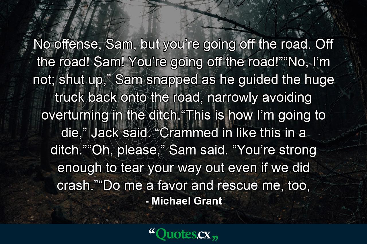 No offense, Sam, but you’re going off the road. Off the road! Sam! You’re going off the road!”“No, I’m not; shut up,” Sam snapped as he guided the huge truck back onto the road, narrowly avoiding overturning in the ditch.“This is how I’m going to die,” Jack said. “Crammed in like this in a ditch.”“Oh, please,” Sam said. “You’re strong enough to tear your way out even if we did crash.”“Do me a favor and rescue me, too, - Quote by Michael Grant