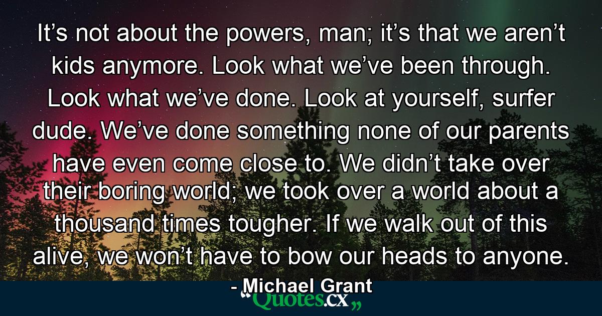 It’s not about the powers, man; it’s that we aren’t kids anymore. Look what we’ve been through. Look what we’ve done. Look at yourself, surfer dude. We’ve done something none of our parents have even come close to. We didn’t take over their boring world; we took over a world about a thousand times tougher. If we walk out of this alive, we won’t have to bow our heads to anyone. - Quote by Michael Grant