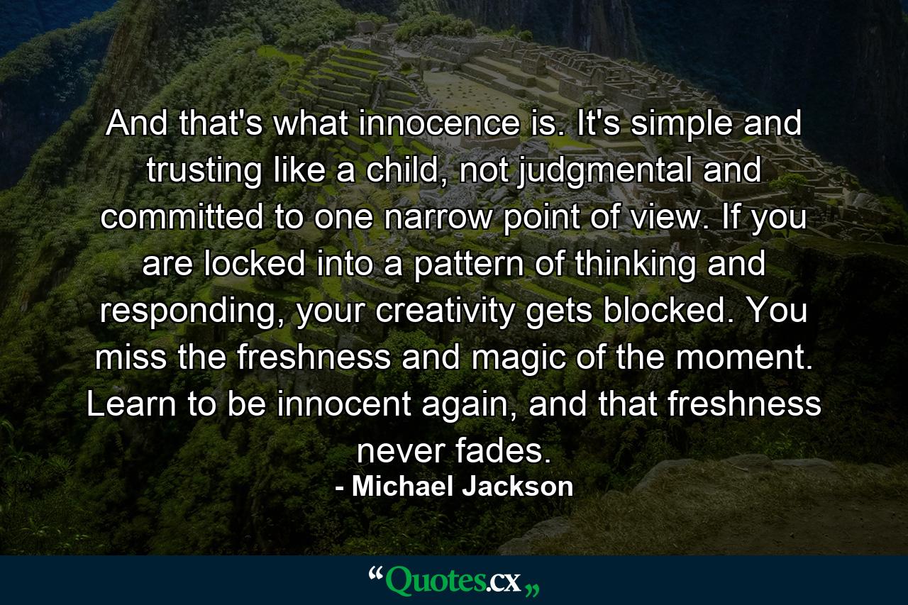 And that's what innocence is. It's simple and trusting like a child, not judgmental and committed to one narrow point of view. If you are locked into a pattern of thinking and responding, your creativity gets blocked. You miss the freshness and magic of the moment. Learn to be innocent again, and that freshness never fades. - Quote by Michael Jackson