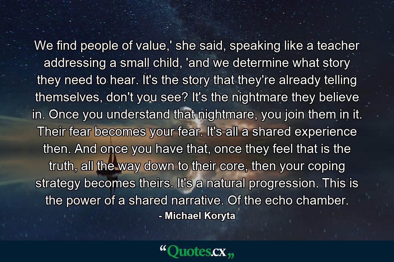 We find people of value,' she said, speaking like a teacher addressing a small child, 'and we determine what story they need to hear. It's the story that they're already telling themselves, don't you see? It's the nightmare they believe in. Once you understand that nightmare, you join them in it. Their fear becomes your fear. It's all a shared experience then. And once you have that, once they feel that is the truth, all the way down to their core, then your coping strategy becomes theirs. It's a natural progression. This is the power of a shared narrative. Of the echo chamber. - Quote by Michael Koryta