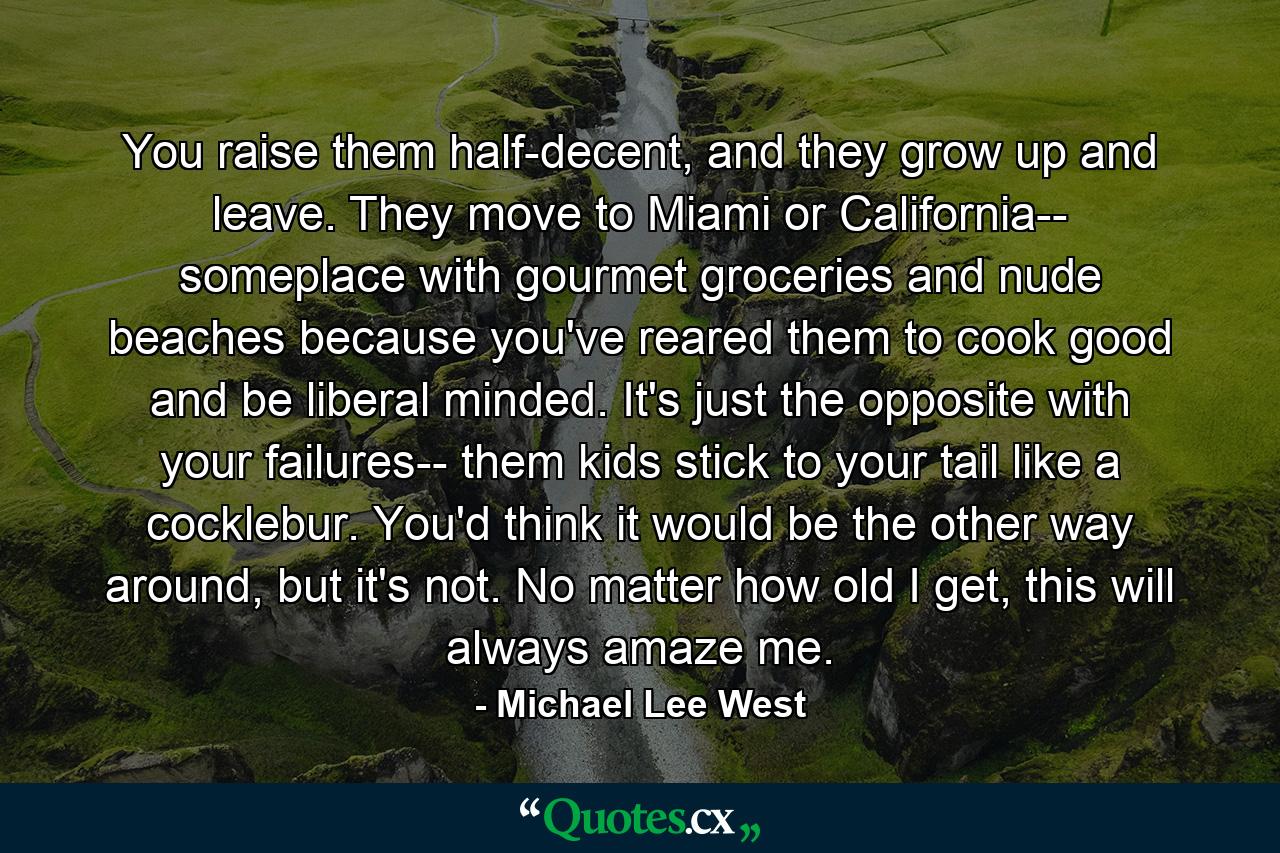 You raise them half-decent, and they grow up and leave. They move to Miami or California-- someplace with gourmet groceries and nude beaches because you've reared them to cook good and be liberal minded. It's just the opposite with your failures-- them kids stick to your tail like a cocklebur. You'd think it would be the other way around, but it's not. No matter how old I get, this will always amaze me. - Quote by Michael Lee West