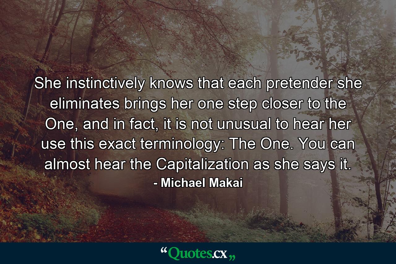 She instinctively knows that each pretender she eliminates brings her one step closer to the One, and in fact, it is not unusual to hear her use this exact terminology: The One. You can almost hear the Capitalization as she says it. - Quote by Michael Makai