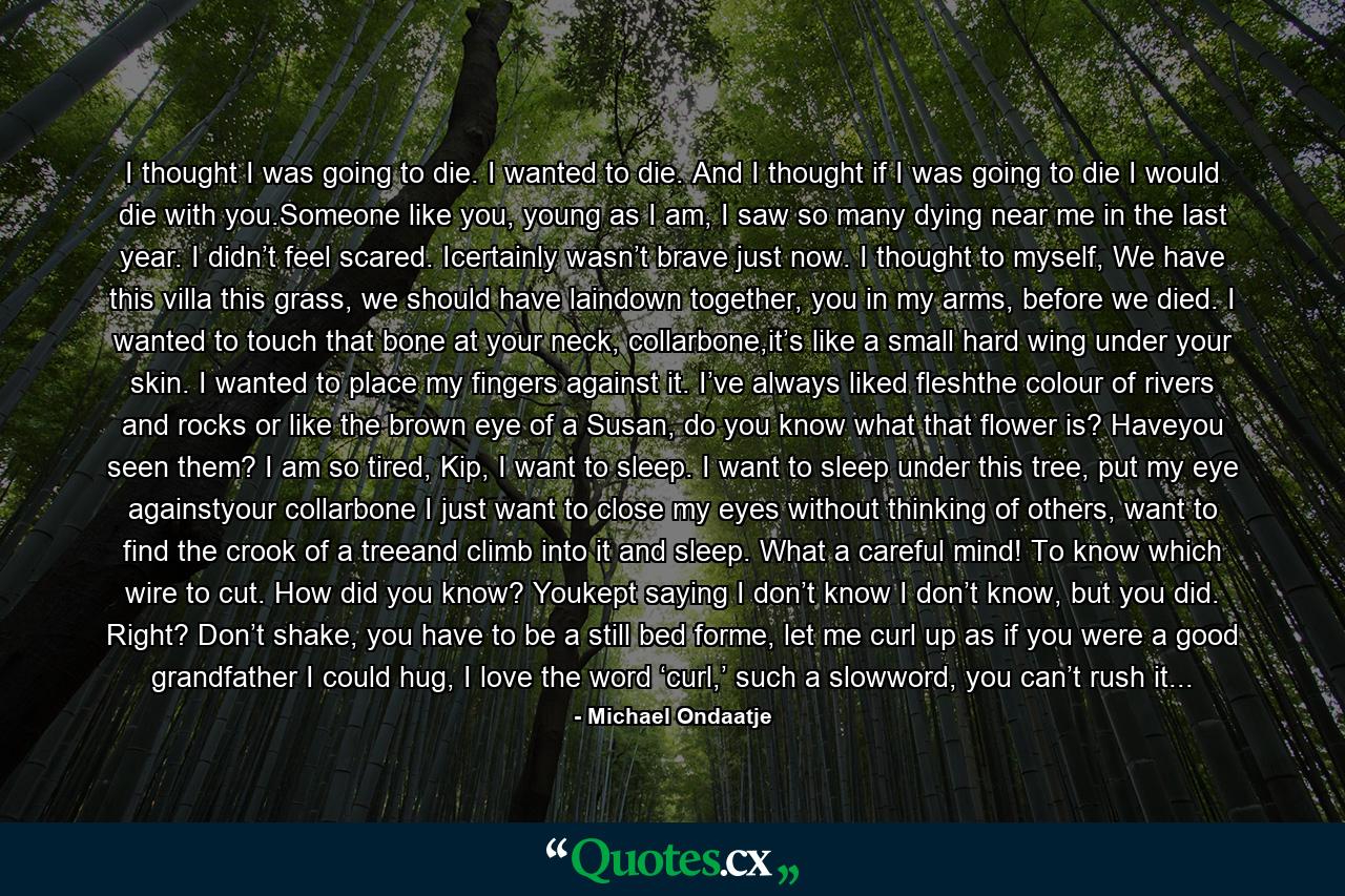 I thought I was going to die. I wanted to die. And I thought if I was going to die I would die with you.Someone like you, young as I am, I saw so many dying near me in the last year. I didn’t feel scared. Icertainly wasn’t brave just now. I thought to myself, We have this villa this grass, we should have laindown together, you in my arms, before we died. I wanted to touch that bone at your neck, collarbone,it’s like a small hard wing under your skin. I wanted to place my fingers against it. I’ve always liked fleshthe colour of rivers and rocks or like the brown eye of a Susan, do you know what that flower is? Haveyou seen them? I am so tired, Kip, I want to sleep. I want to sleep under this tree, put my eye againstyour collarbone I just want to close my eyes without thinking of others, want to find the crook of a treeand climb into it and sleep. What a careful mind! To know which wire to cut. How did you know? Youkept saying I don’t know I don’t know, but you did. Right? Don’t shake, you have to be a still bed forme, let me curl up as if you were a good grandfather I could hug, I love the word ‘curl,’ such a slowword, you can’t rush it... - Quote by Michael Ondaatje