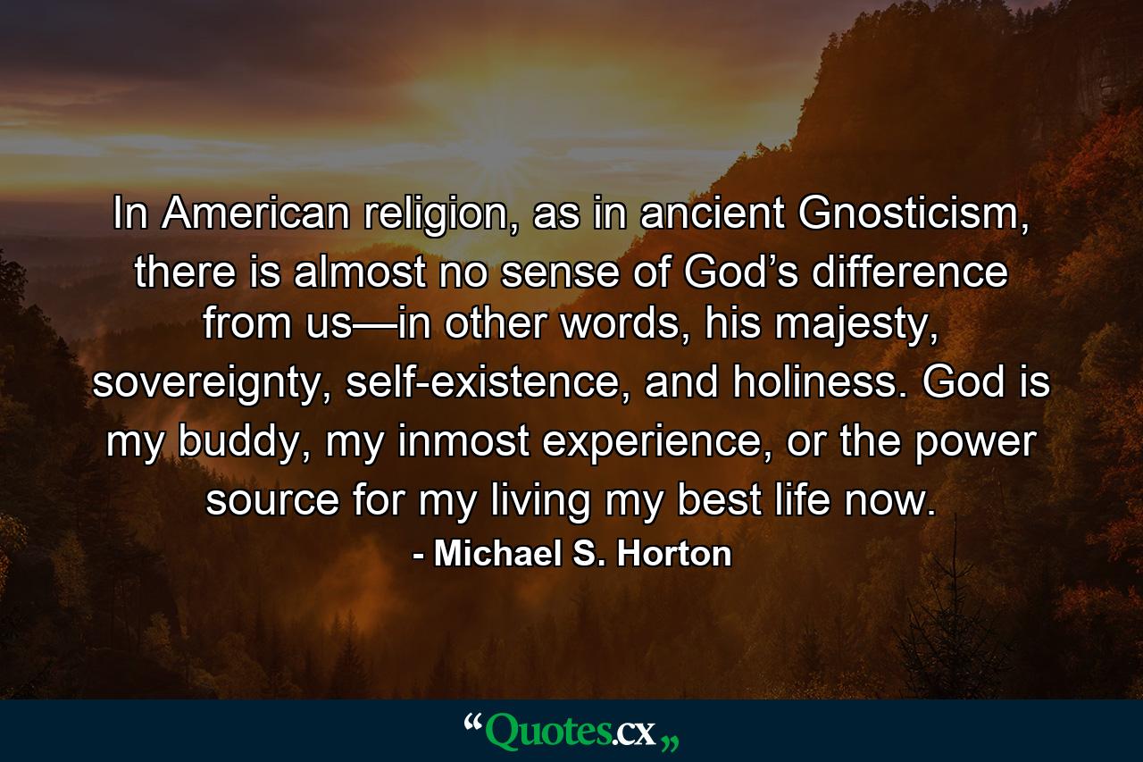 In American religion, as in ancient Gnosticism, there is almost no sense of God’s difference from us—in other words, his majesty, sovereignty, self-existence, and holiness. God is my buddy, my inmost experience, or the power source for my living my best life now. - Quote by Michael S. Horton