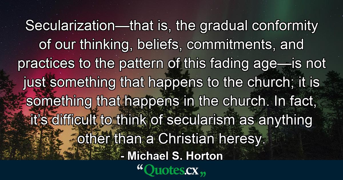 Secularization—that is, the gradual conformity of our thinking, beliefs, commitments, and practices to the pattern of this fading age—is not just something that happens to the church; it is something that happens in the church. In fact, it’s difficult to think of secularism as anything other than a Christian heresy. - Quote by Michael S. Horton