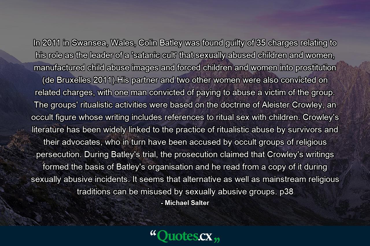 In 2011 in Swansea, Wales, Colin Batley was found guilty of 35 charges relating to his role as the leader of a 'satanic cult' that sexually abused children and women, manufactured child abuse images and forced children and women into prostitution (de Bruxelles 2011).His partner and two other women were also convicted on related charges, with one man convicted of paying to abuse a victim of the group. The groups' ritualistic activities were based on the doctrine of Aleister Crowley, an occult figure whose writing includes references to ritual sex with children. Crowley's literature has been widely linked to the practice of ritualistic abuse by survivors and their advocates, who in turn have been accused by occult groups of religious persecution. During Batley's trial, the prosecution claimed that Crowley's writings formed the basis of Batley's organisation and he read from a copy of it during sexually abusive incidents. It seems that alternative as well as mainstream religious traditions can be misused by sexually abusive groups. p38 - Quote by Michael Salter