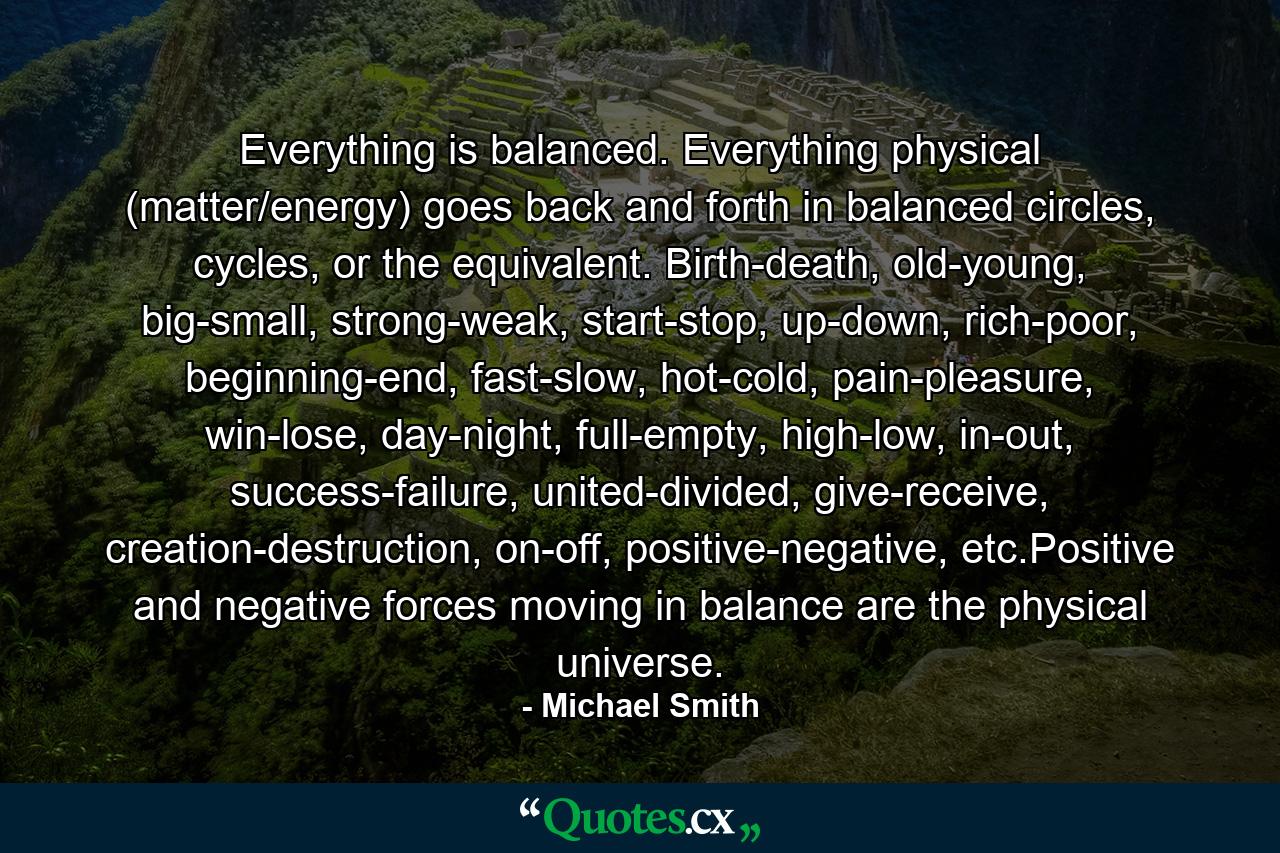 Everything is balanced. Everything physical (matter/energy) goes back and forth in balanced circles, cycles, or the equivalent. Birth-death, old-young, big-small, strong-weak, start-stop, up-down, rich-poor, beginning-end, fast-slow, hot-cold, pain-pleasure, win-lose, day-night, full-empty, high-low, in-out, success-failure, united-divided, give-receive, creation-destruction, on-off, positive-negative, etc.Positive and negative forces moving in balance are the physical universe. - Quote by Michael Smith