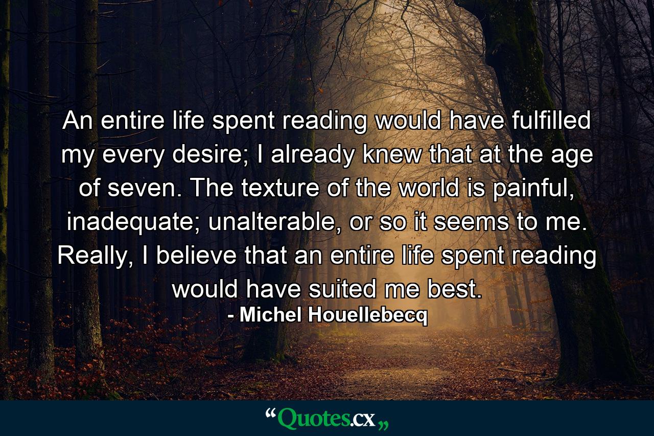 An entire life spent reading would have fulfilled my every desire; I already knew that at the age of seven. The texture of the world is painful, inadequate; unalterable, or so it seems to me. Really, I believe that an entire life spent reading would have suited me best. - Quote by Michel Houellebecq