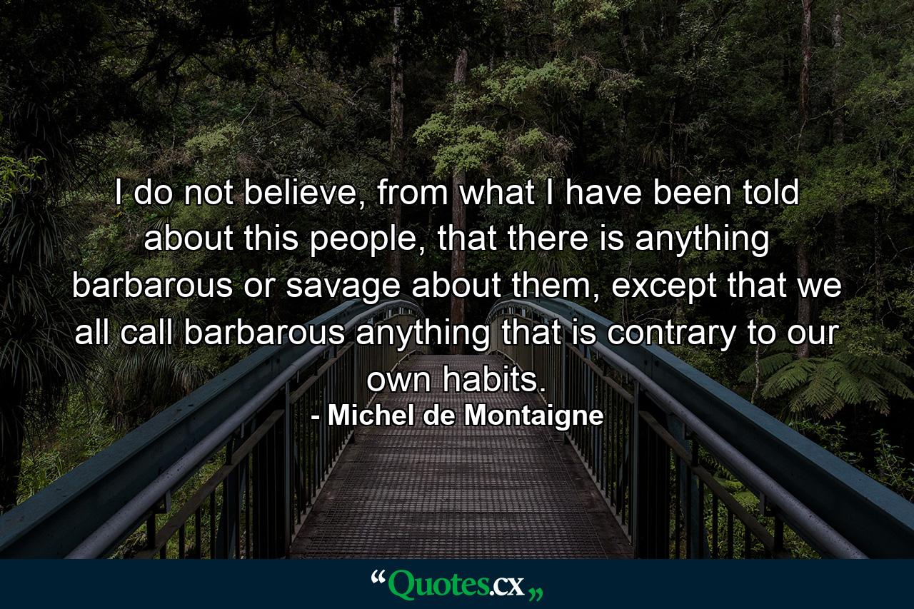 I do not believe, from what I have been told about this people, that there is anything barbarous or savage about them, except that we all call barbarous anything that is contrary to our own habits. - Quote by Michel de Montaigne