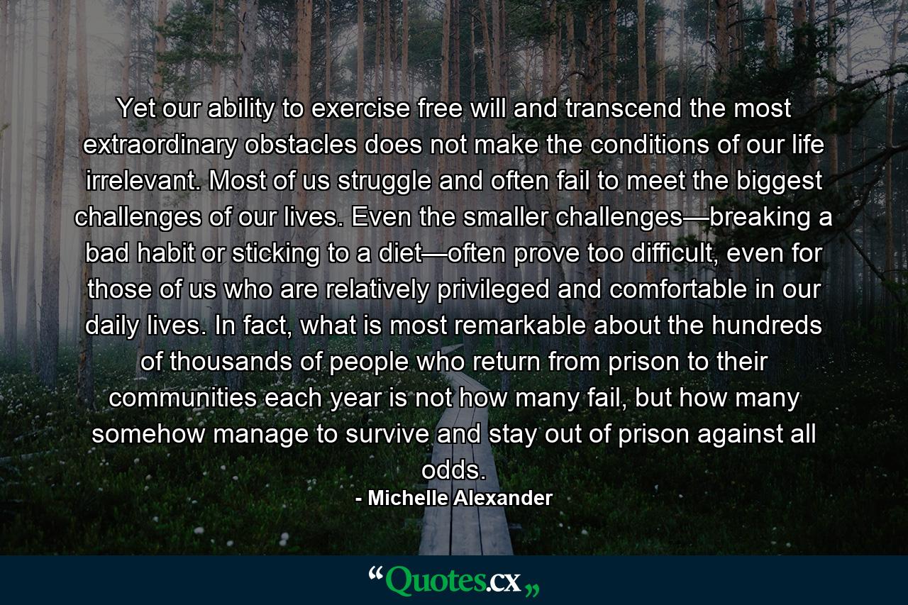 Yet our ability to exercise free will and transcend the most extraordinary obstacles does not make the conditions of our life irrelevant. Most of us struggle and often fail to meet the biggest challenges of our lives. Even the smaller challenges—breaking a bad habit or sticking to a diet—often prove too difficult, even for those of us who are relatively privileged and comfortable in our daily lives. In fact, what is most remarkable about the hundreds of thousands of people who return from prison to their communities each year is not how many fail, but how many somehow manage to survive and stay out of prison against all odds. - Quote by Michelle Alexander