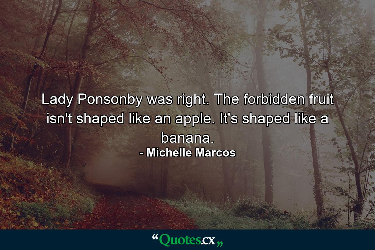 Lady Ponsonby was right. The forbidden fruit isn't shaped like an apple. It's shaped like a banana. - Quote by Michelle Marcos