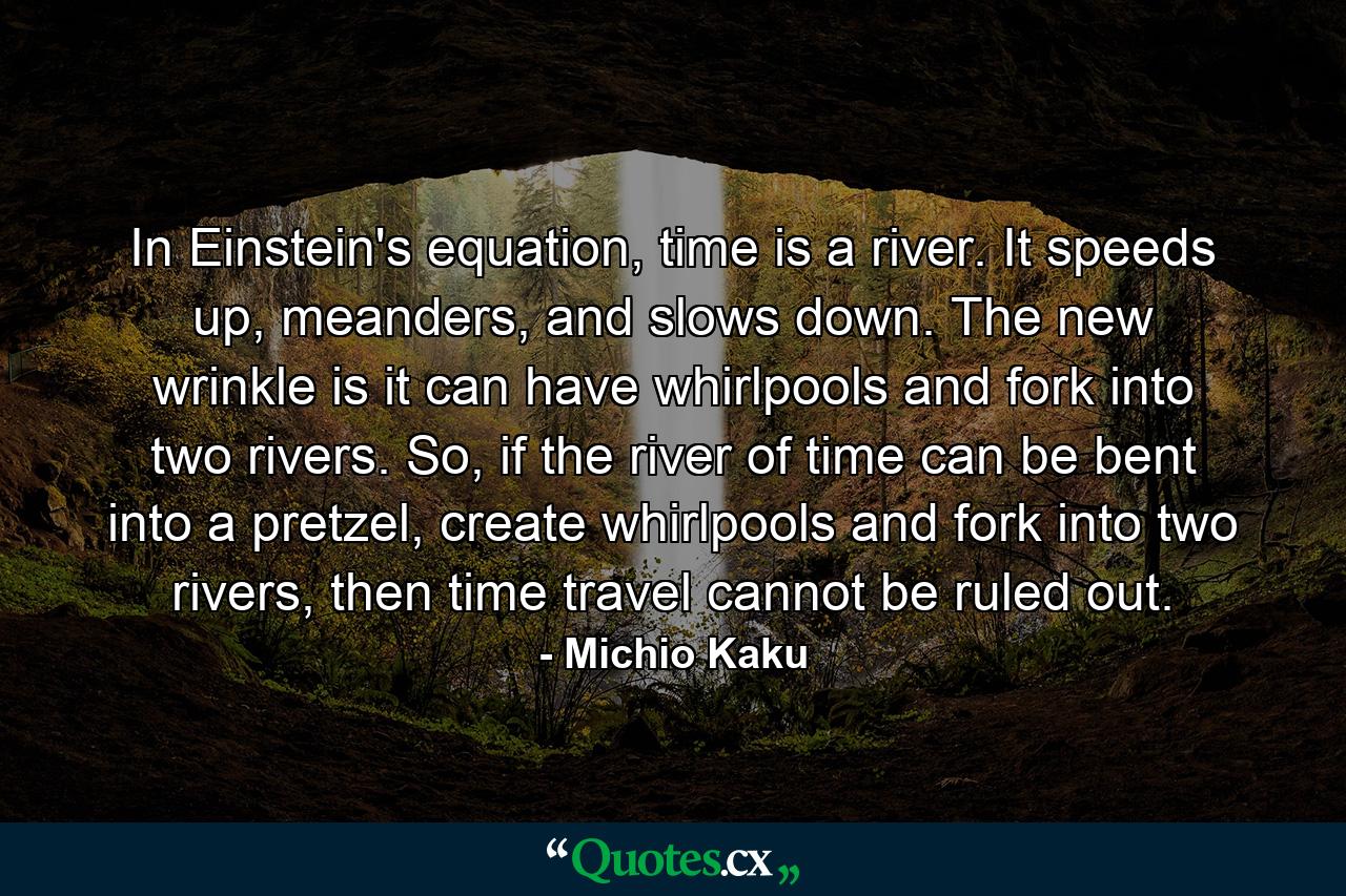 In Einstein's equation, time is a river. It speeds up, meanders, and slows down. The new wrinkle is it can have whirlpools and fork into two rivers. So, if the river of time can be bent into a pretzel, create whirlpools and fork into two rivers, then time travel cannot be ruled out. - Quote by Michio Kaku