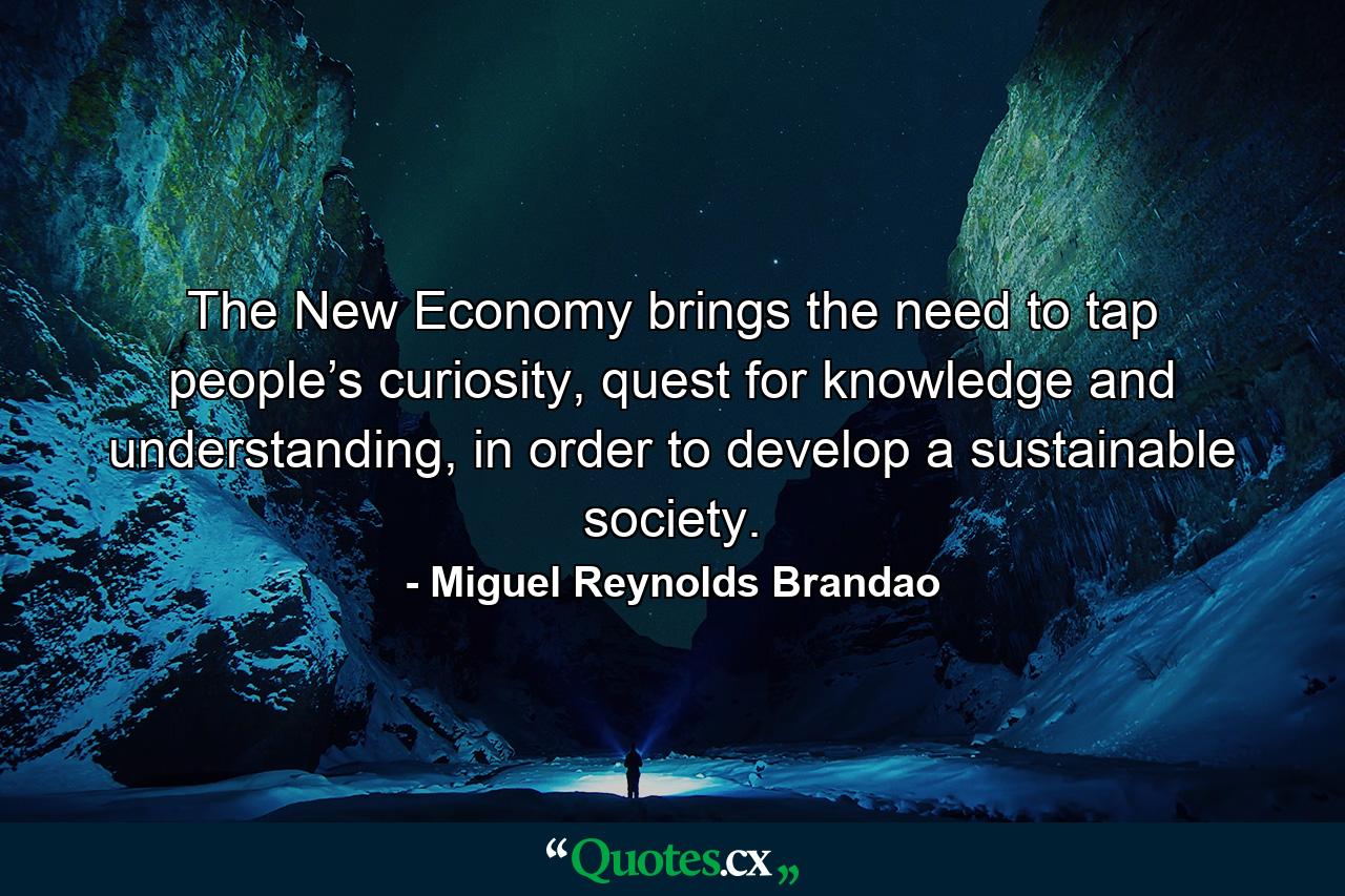 The New Economy brings the need to tap people’s curiosity, quest for knowledge and understanding, in order to develop a sustainable society. - Quote by Miguel Reynolds Brandao