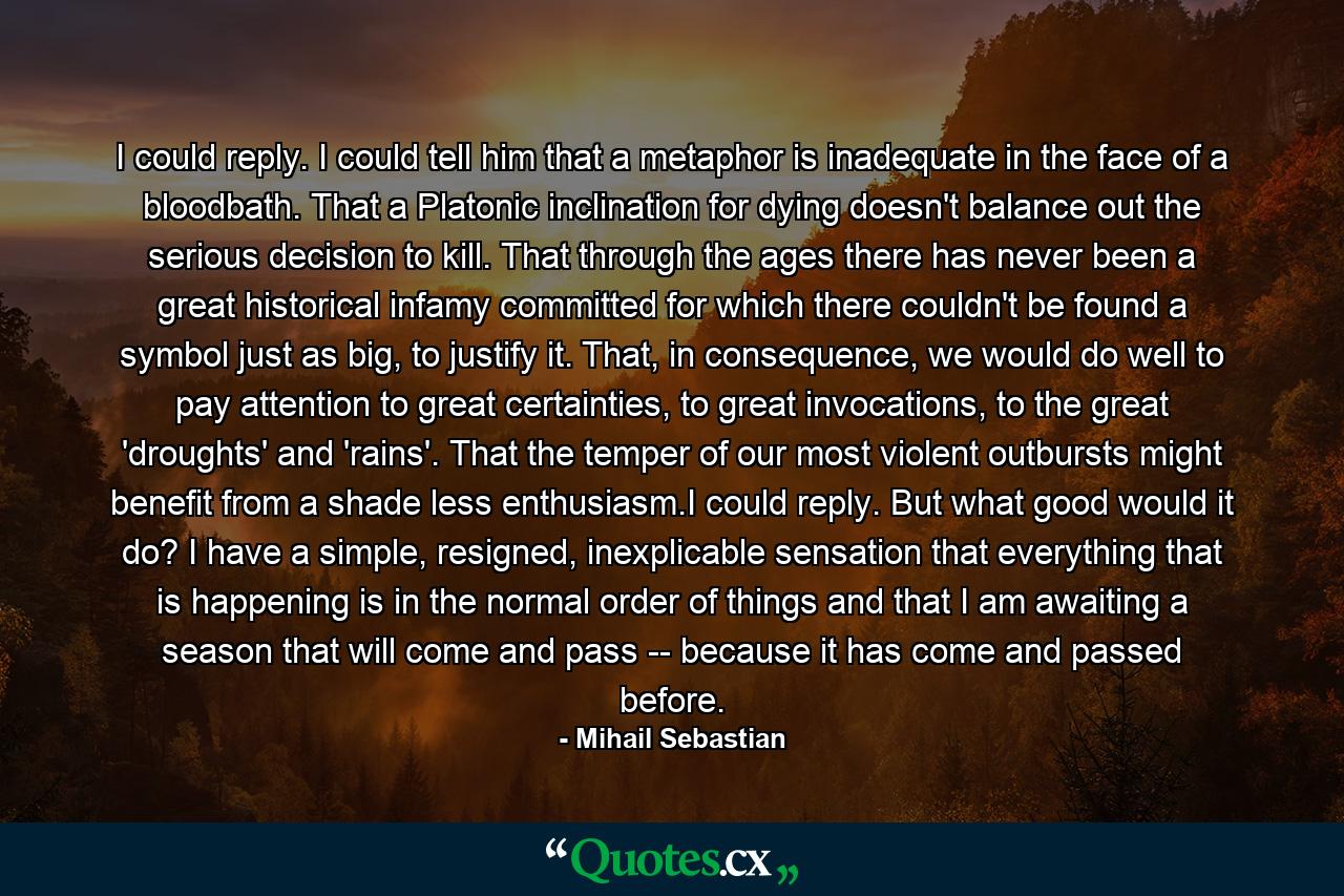 I could reply. I could tell him that a metaphor is inadequate in the face of a bloodbath. That a Platonic inclination for dying doesn't balance out the serious decision to kill. That through the ages there has never been a great historical infamy committed for which there couldn't be found a symbol just as big, to justify it. That, in consequence, we would do well to pay attention to great certainties, to great invocations, to the great 'droughts' and 'rains'. That the temper of our most violent outbursts might benefit from a shade less enthusiasm.I could reply. But what good would it do? I have a simple, resigned, inexplicable sensation that everything that is happening is in the normal order of things and that I am awaiting a season that will come and pass -- because it has come and passed before. - Quote by Mihail Sebastian