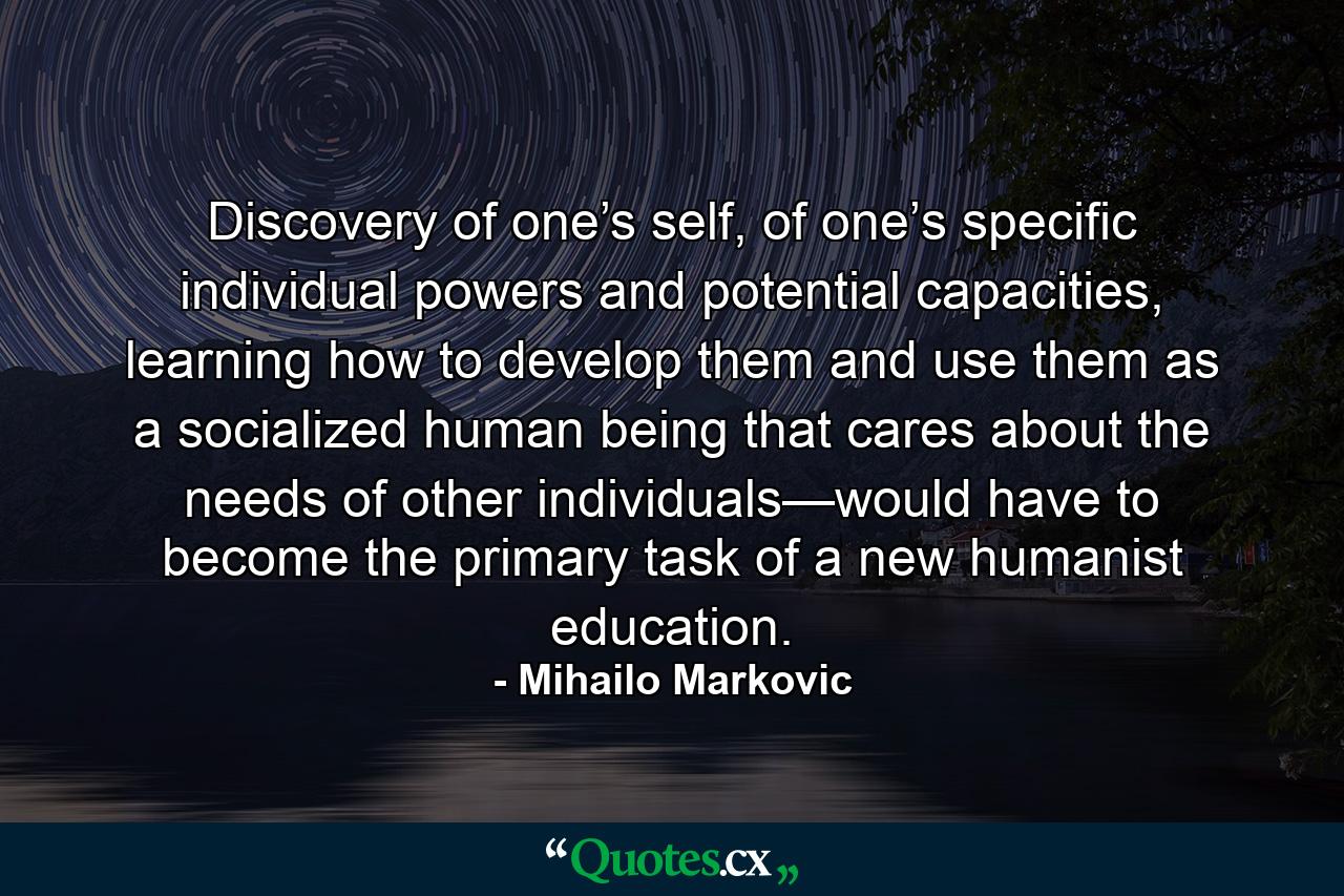 Discovery of one’s self, of one’s specific individual powers and potential capacities, learning how to develop them and use them as a socialized human being that cares about the needs of other individuals—would have to become the primary task of a new humanist education. - Quote by Mihailo Markovic