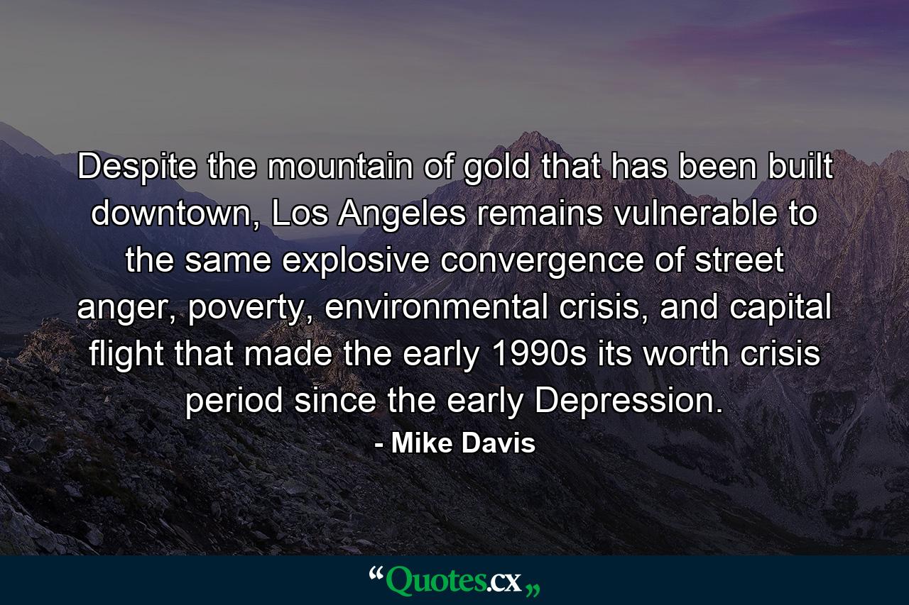 Despite the mountain of gold that has been built downtown, Los Angeles remains vulnerable to the same explosive convergence of street anger, poverty, environmental crisis, and capital flight that made the early 1990s its worth crisis period since the early Depression. - Quote by Mike Davis