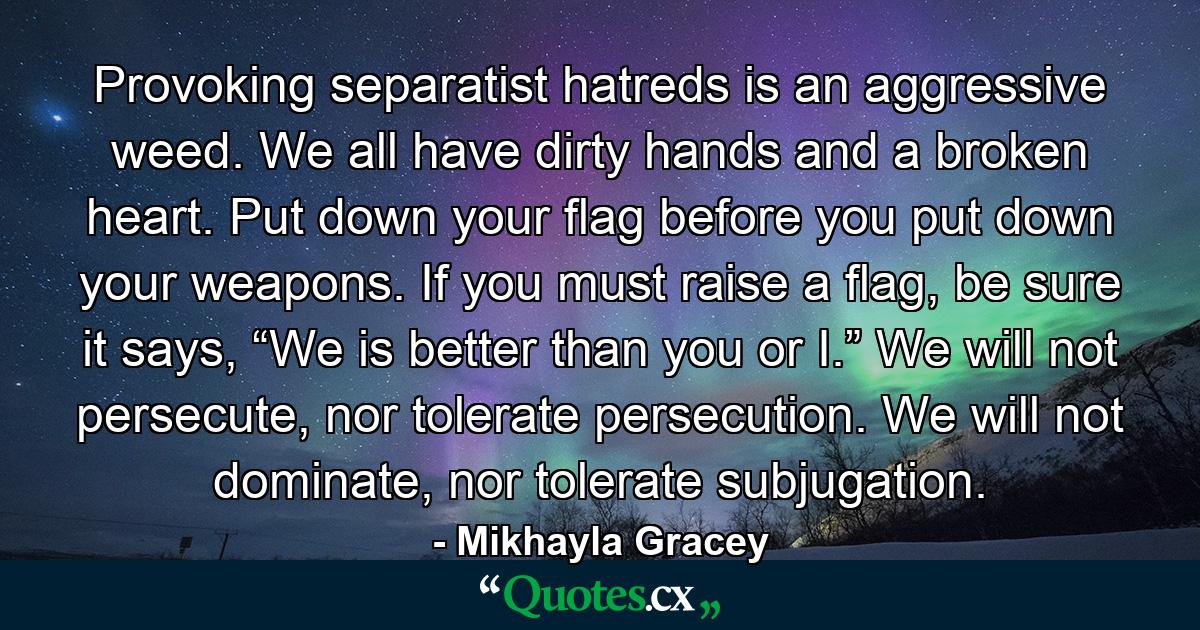 Provoking separatist hatreds is an aggressive weed. We all have dirty hands and a broken heart. Put down your flag before you put down your weapons. If you must raise a flag, be sure it says, “We is better than you or I.” We will not persecute, nor tolerate persecution. We will not dominate, nor tolerate subjugation. - Quote by Mikhayla Gracey