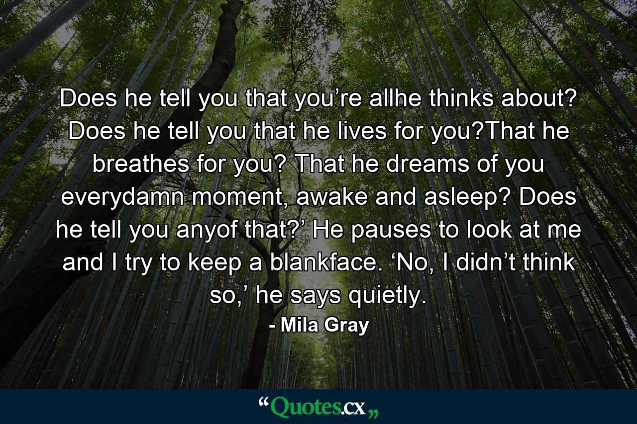 Does he tell you that you’re allhe thinks about? Does he tell you that he lives for you?That he breathes for you? That he dreams of you everydamn moment, awake and asleep? Does he tell you anyof that?’ He pauses to look at me and I try to keep a blankface. ‘No, I didn’t think so,’ he says quietly. - Quote by Mila Gray