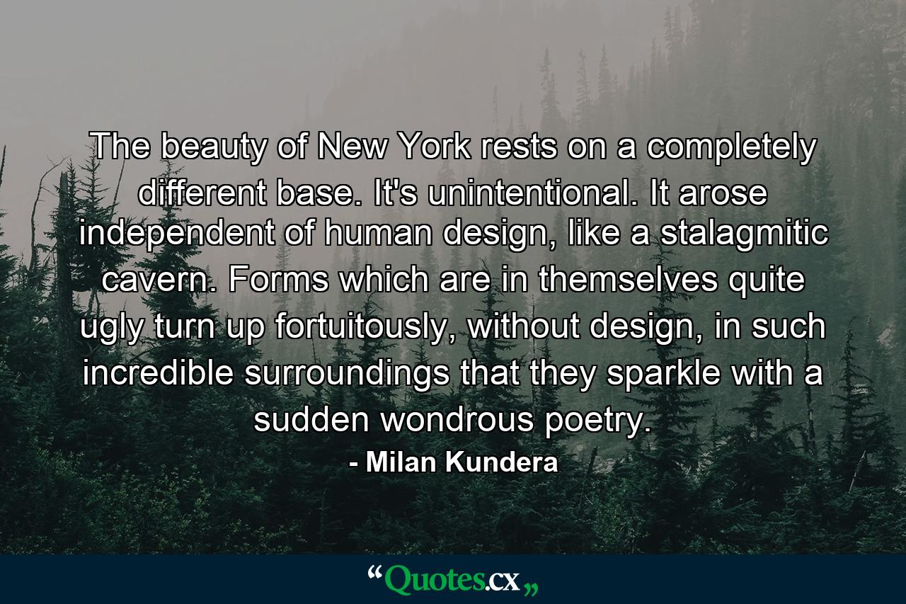 The beauty of New York rests on a completely different base. It's unintentional. It arose independent of human design, like a stalagmitic cavern. Forms which are in themselves quite ugly turn up fortuitously, without design, in such incredible surroundings that they sparkle with a sudden wondrous poetry. - Quote by Milan Kundera