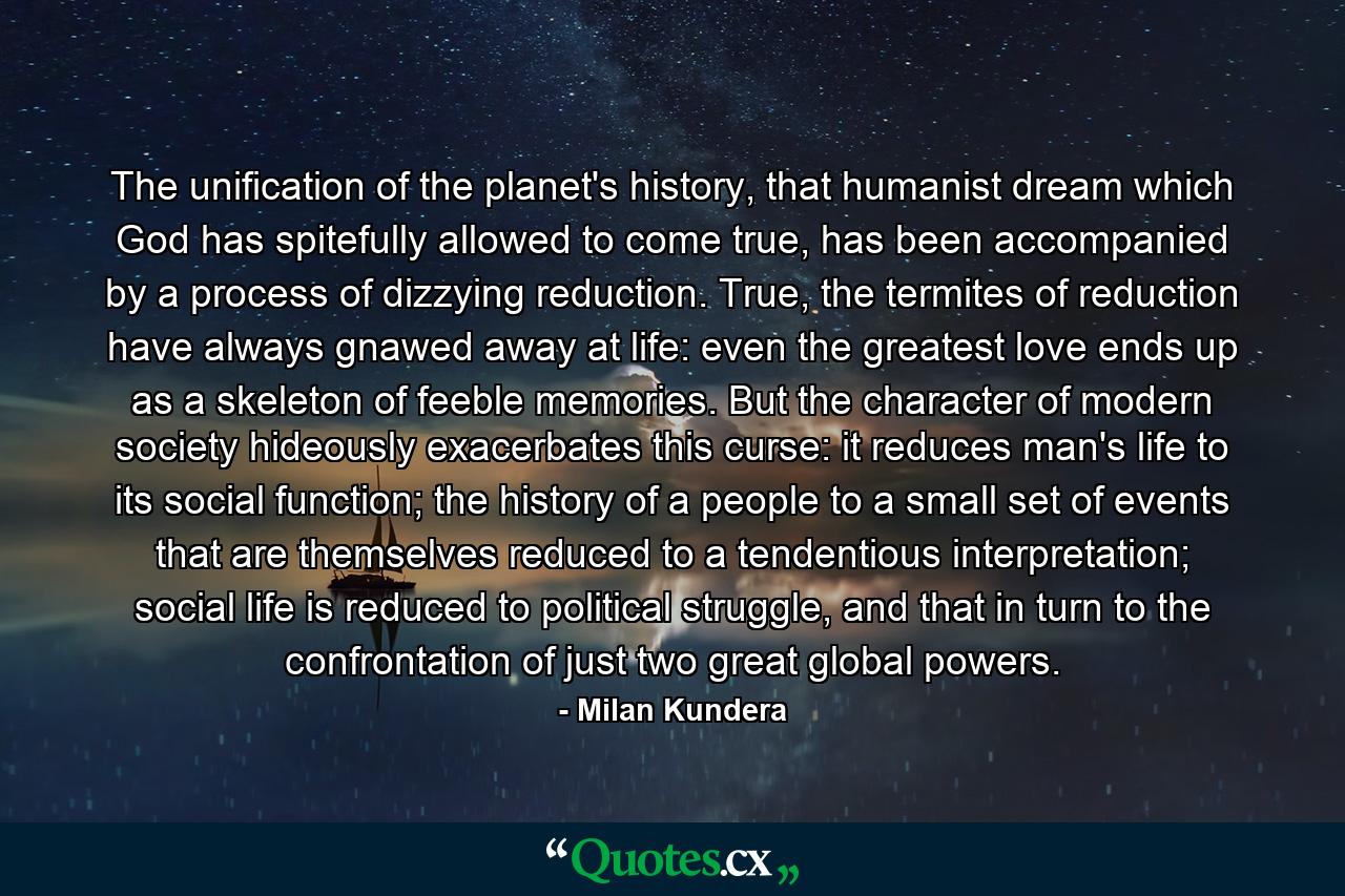 The unification of the planet's history, that humanist dream which God has spitefully allowed to come true, has been accompanied by a process of dizzying reduction. True, the termites of reduction have always gnawed away at life: even the greatest love ends up as a skeleton of feeble memories. But the character of modern society hideously exacerbates this curse: it reduces man's life to its social function; the history of a people to a small set of events that are themselves reduced to a tendentious interpretation; social life is reduced to political struggle, and that in turn to the confrontation of just two great global powers. - Quote by Milan Kundera