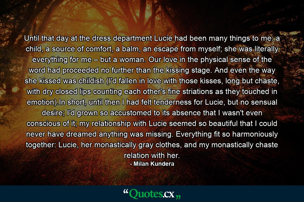 Until that day at the dress department Lucie had been many things to me: a child, a source of comfort, a balm, an escape from myself; she was literally everything for me – but a woman. Our love in the physical sense of the word had proceeded no further than the kissing stage. And even the way she kissed was childish (I'd fallen in love with those kisses, long but chaste, with dry closed lips counting each other's fine striations as they touched in emotion).In short, until then I had felt tenderness for Lucie, but no sensual desire; I'd grown so accustomed to its absence that I wasn't even conscious of it; my relationship with Lucie seemed so beautiful that I could never have dreamed anything was missing. Everything fit so harmoniously together: Lucie, her monastically gray clothes, and my monastically chaste relation with her. - Quote by Milan Kundera