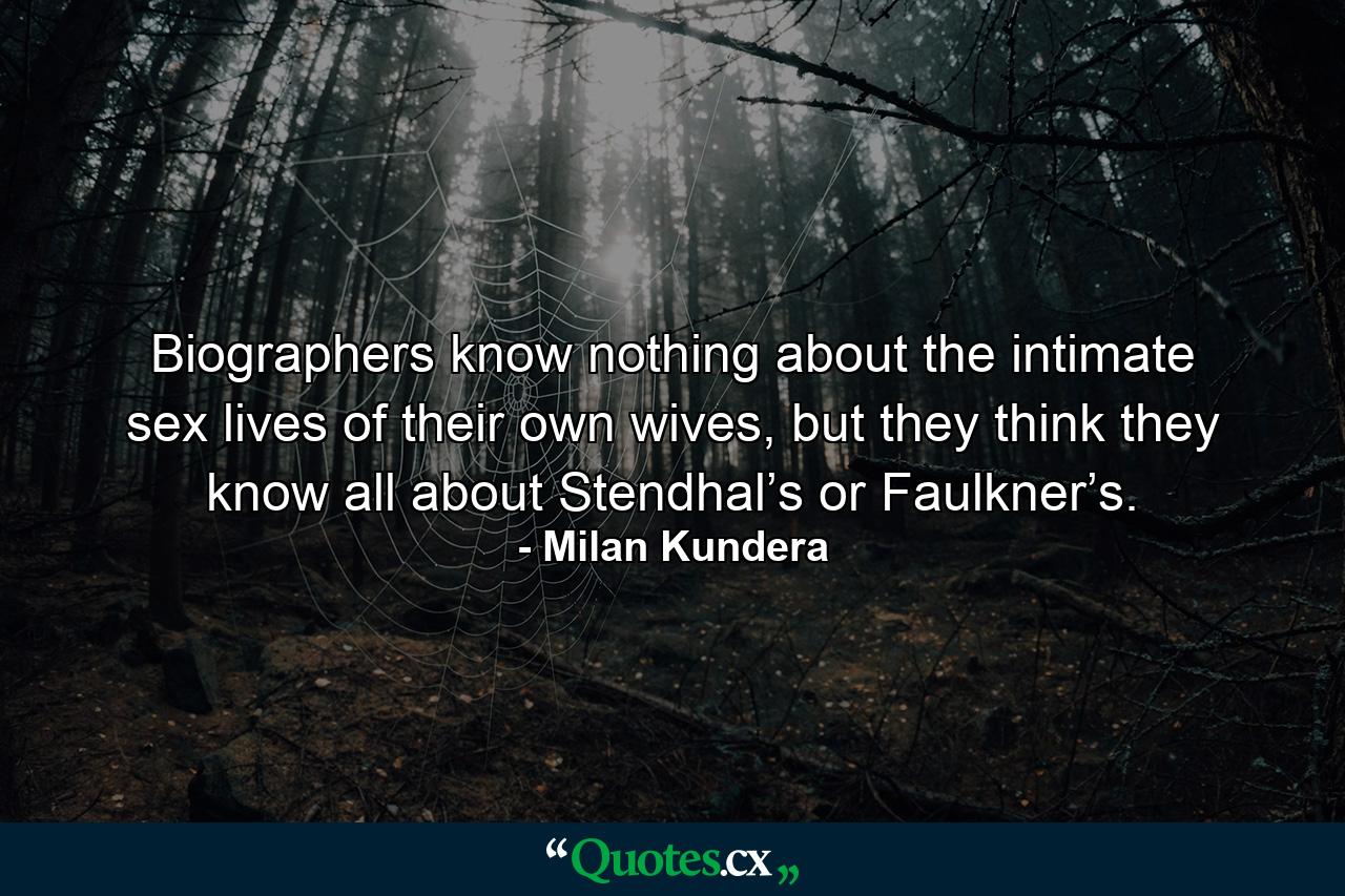 Biographers know nothing about the intimate sex lives of their own wives, but they think they know all about Stendhal’s or Faulkner’s. - Quote by Milan Kundera