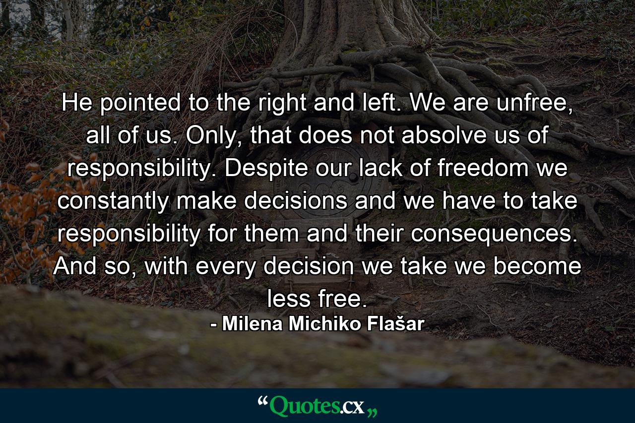 He pointed to the right and left. We are unfree, all of us. Only, that does not absolve us of responsibility. Despite our lack of freedom we constantly make decisions and we have to take responsibility for them and their consequences. And so, with every decision we take we become less free. - Quote by Milena Michiko Flašar