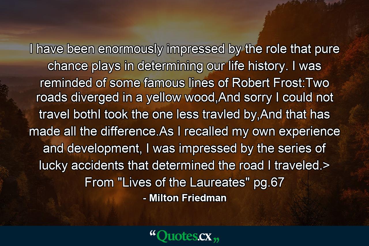 I have been enormously impressed by the role that pure chance plays in determining our life history. I was reminded of some famous lines of Robert Frost:Two roads diverged in a yellow wood,And sorry I could not travel bothI took the one less travled by,And that has made all the difference.As I recalled my own experience and development, I was impressed by the series of lucky accidents that determined the road I traveled.> From 