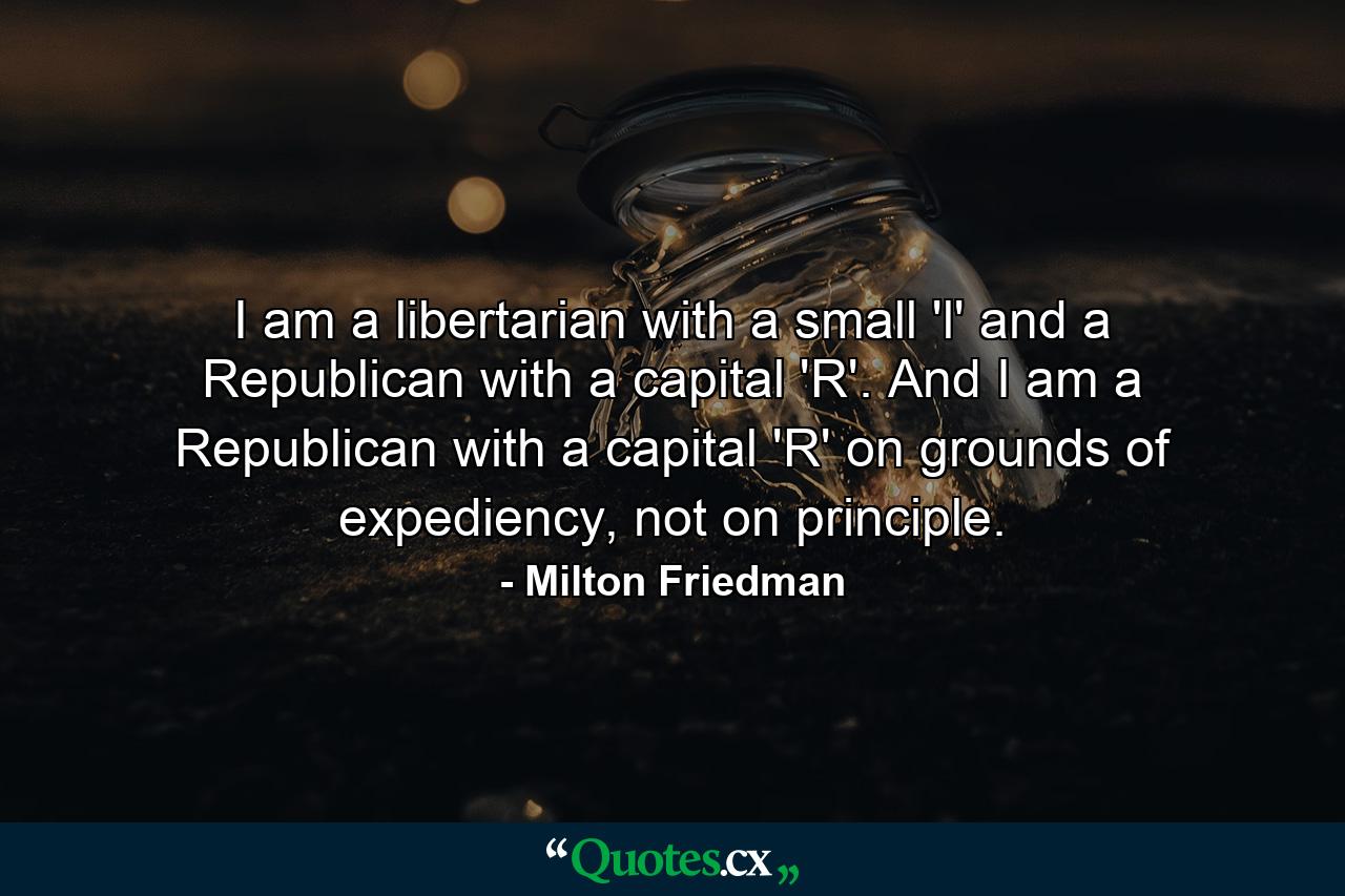 I am a libertarian with a small 'l' and a Republican with a capital 'R'. And I am a Republican with a capital 'R' on grounds of expediency, not on principle. - Quote by Milton Friedman