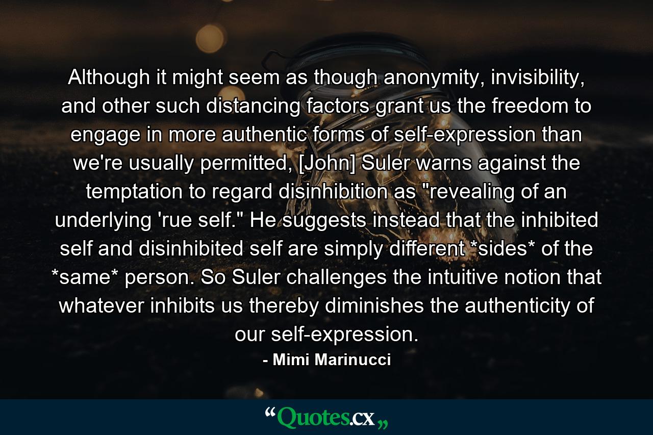 Although it might seem as though anonymity, invisibility, and other such distancing factors grant us the freedom to engage in more authentic forms of self-expression than we're usually permitted, [John] Suler warns against the temptation to regard disinhibition as 