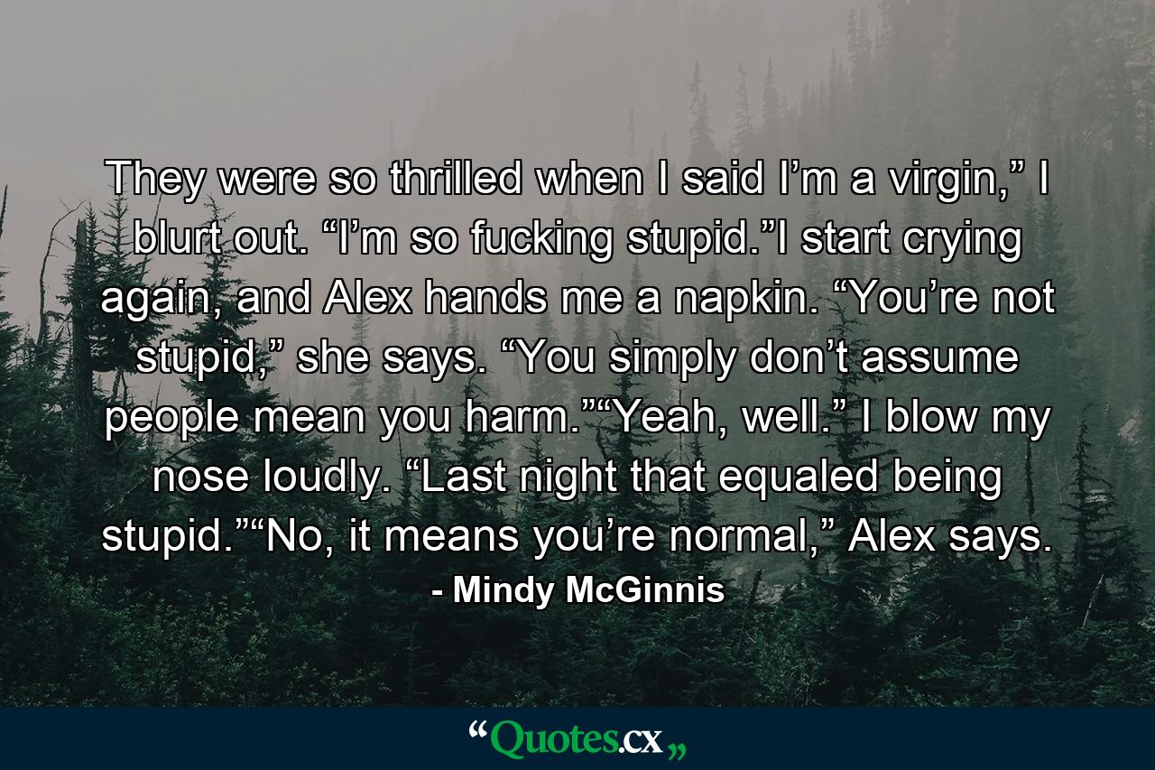 They were so thrilled when I said I’m a virgin,” I blurt out. “I’m so fucking stupid.”I start crying again, and Alex hands me a napkin. “You’re not stupid,” she says. “You simply don’t assume people mean you harm.”“Yeah, well.” I blow my nose loudly. “Last night that equaled being stupid.”“No, it means you’re normal,” Alex says. - Quote by Mindy McGinnis