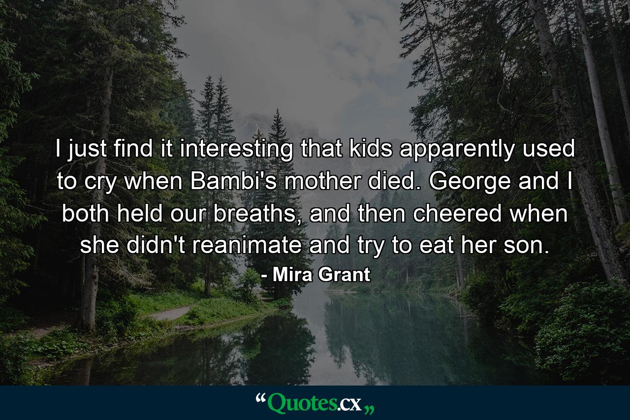 I just find it interesting that kids apparently used to cry when Bambi's mother died. George and I both held our breaths, and then cheered when she didn't reanimate and try to eat her son. - Quote by Mira Grant